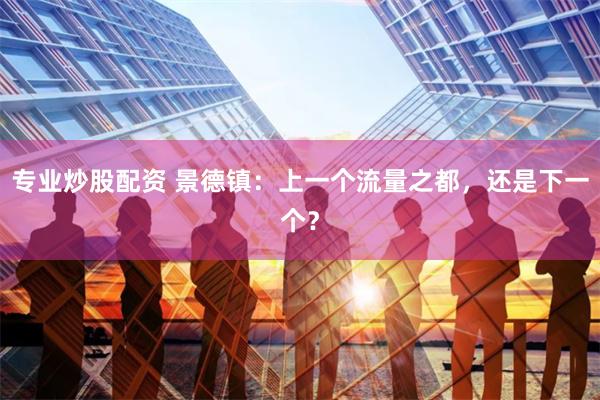 专业炒股配资 景德镇：上一个流量之都，还是下一个？