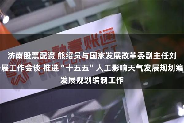 济南股票配资 熊绍员与国家发展改革委副主任刘苏社开展工作会谈 推进“十五五”人工影响天气发展规划编制工作