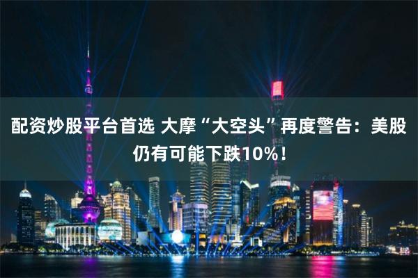 配资炒股平台首选 大摩“大空头”再度警告：美股仍有可能下跌10%！