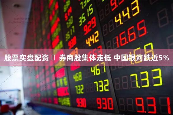 股票实盘配资 ​券商股集体走低 中国银河跌近5%