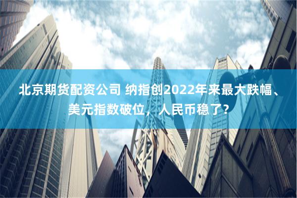北京期货配资公司 纳指创2022年来最大跌幅、美元指数破位，人民币稳了？