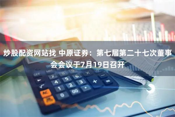 炒股配资网站找 中原证券：第七届第二十七次董事会会议于7月19日召开