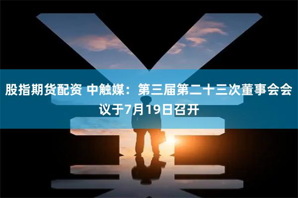 股指期货配资 中触媒：第三届第二十三次董事会会议于7月19日召开
