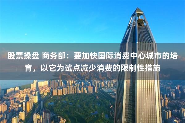 股票操盘 商务部：要加快国际消费中心城市的培育，以它为试点减少消费的限制性措施