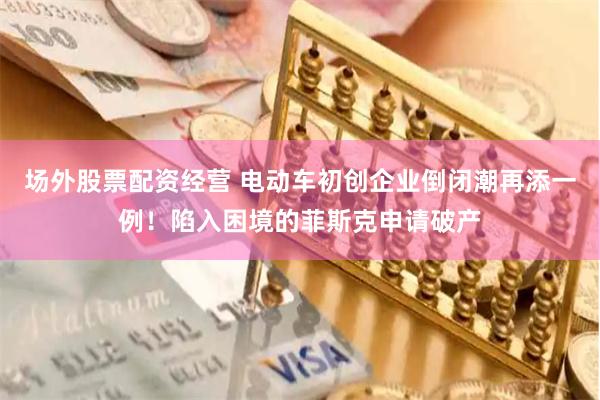场外股票配资经营 电动车初创企业倒闭潮再添一例！陷入困境的菲斯克申请破产
