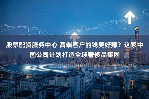 股票配资服务中心 高端客户的钱更好赚？这家中国公司计划打造全球奢侈品集团