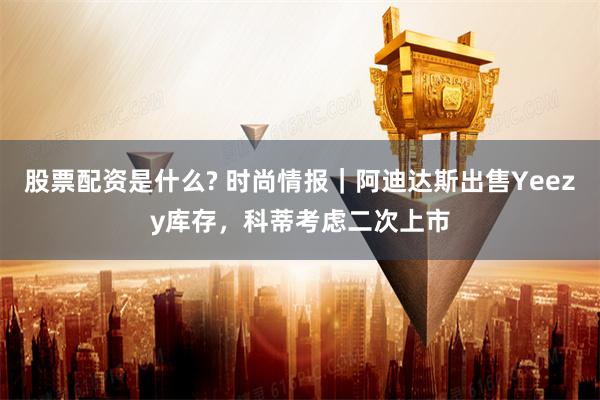 股票配资是什么? 时尚情报｜阿迪达斯出售Yeezy库存，科蒂考虑二次上市