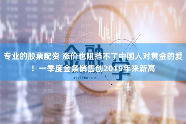 专业的股票配资 涨价也阻挡不了中国人对黄金的爱！一季度金条销售创2019年来新高