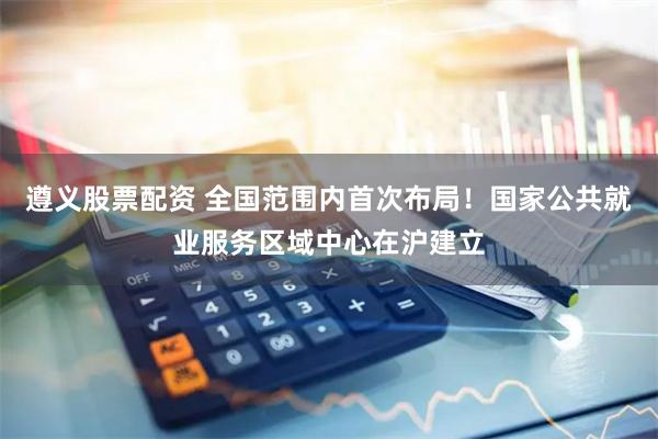 遵义股票配资 全国范围内首次布局！国家公共就业服务区域中心在沪建立