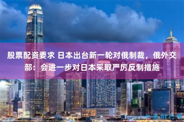 股票配资要求 日本出台新一轮对俄制裁，俄外交部：会进一步对日本采取严厉反制措施