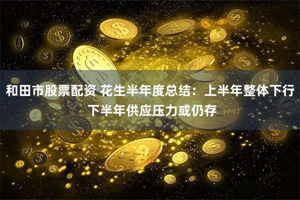 和田市股票配资 花生半年度总结：上半年整体下行 下半年供应压力或仍存
