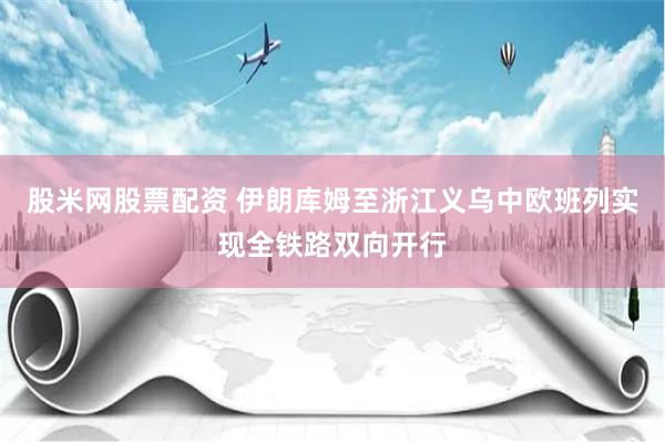 股米网股票配资 伊朗库姆至浙江义乌中欧班列实现全铁路双向开行