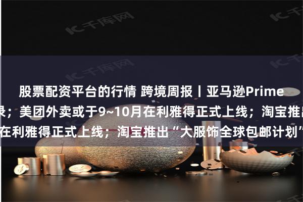 股票配资平台的行情 跨境周报丨亚马逊Prime会员日创造新的销售纪录；美团外卖或于9~10月在利雅得正式上线；淘宝推出“大服饰全球包邮计划”