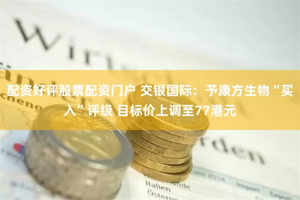 配资好评股票配资门户 交银国际：予康方生物“买入”评级 目标价上调至77港元