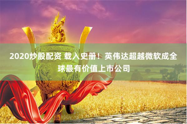 2020炒股配资 载入史册！英伟达超越微软成全球最有价值上市公司