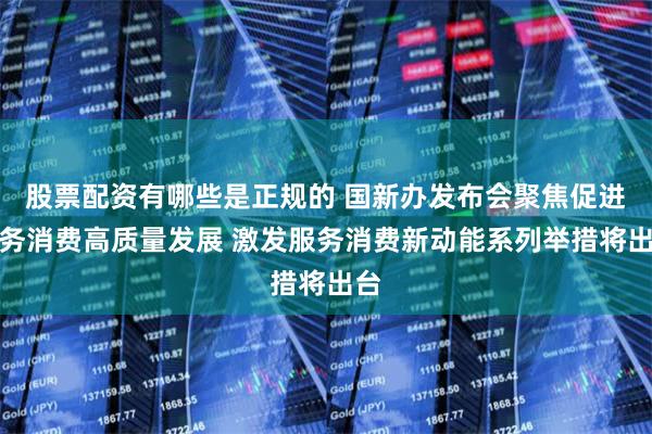 股票配资有哪些是正规的 国新办发布会聚焦促进服务消费高质量发展 激发服务消费新动能系列举措将出台