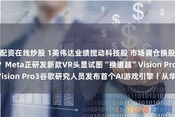配资在线炒股 1英伟达业绩搅动科技股 市场调仓换股进行时2不超110克？Meta正研发新款VR头显试图“换道越”Vision Pro3谷歌研究人员发布首个AI游戏引擎丨从华尔街到陆家嘴