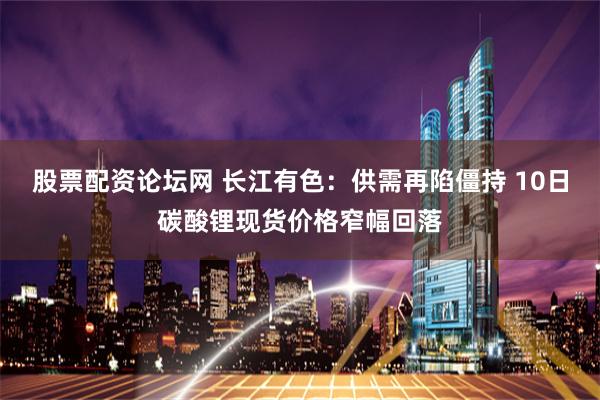 股票配资论坛网 长江有色：供需再陷僵持 10日碳酸锂现货价格窄幅回落