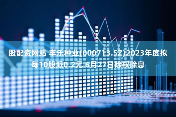 股配资网站 丰乐种业(000713.SZ)2023年度拟每10股派0.2元 6月27日除权除息