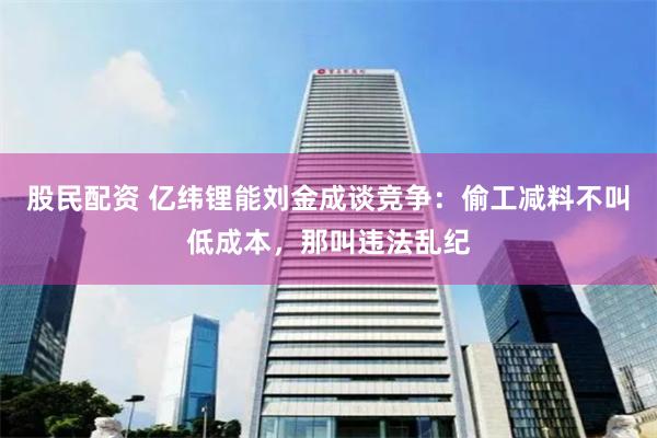 股民配资 亿纬锂能刘金成谈竞争：偷工减料不叫低成本，那叫违法乱纪
