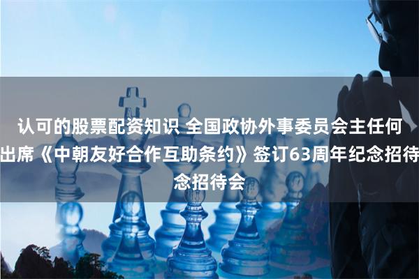 认可的股票配资知识 全国政协外事委员会主任何平出席《中朝友好合作互助条约》签订63周年纪念招待会