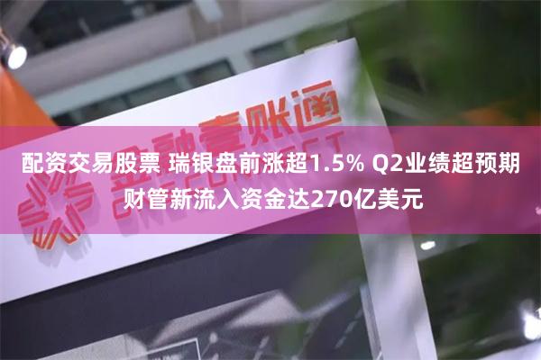 配资交易股票 瑞银盘前涨超1.5% Q2业绩超预期 财管新流入资金达270亿美元
