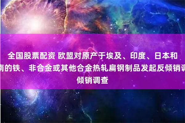 全国股票配资 欧盟对原产于埃及、印度、日本和越南的铁、非合金或其他合金热轧扁钢制品发起反倾销调查