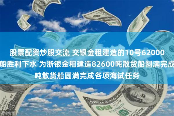 股票配资炒股交流 交银金租建造的10号62000吨重吊多用途船胜利下水 为浙银金租建造82600吨散货船圆满完成各项海试任务