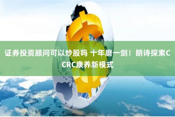 证券投资顾问可以炒股吗 十年磨一剑！朗诗探索CCRC康养新模式
