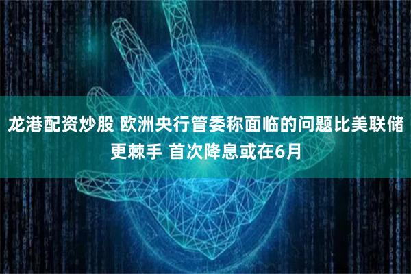 龙港配资炒股 欧洲央行管委称面临的问题比美联储更棘手 首次降息或在6月
