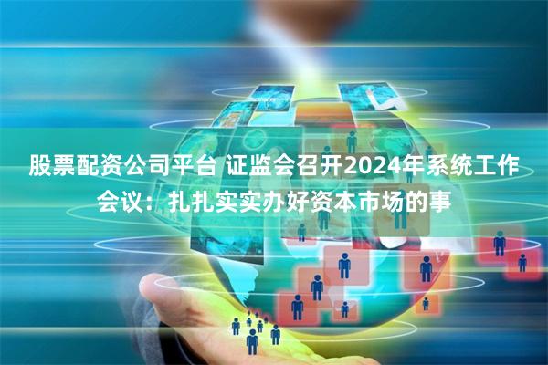 股票配资公司平台 证监会召开2024年系统工作会议：扎扎实实办好资本市场的事