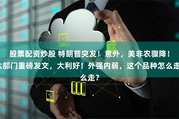 股票配资炒股 特朗普突发！意外，美非农骤降！六部门重磅发文，大利好！外强内弱，这个品种怎么走？