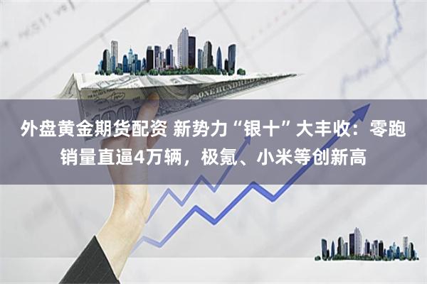 外盘黄金期货配资 新势力“银十”大丰收：零跑销量直逼4万辆，极氪、小米等创新高