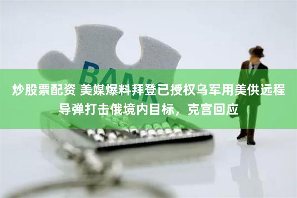 炒股票配资 美媒爆料拜登已授权乌军用美供远程导弹打击俄境内目标，克宫回应