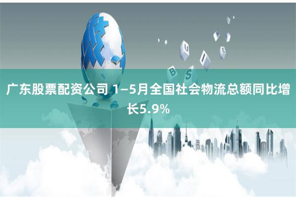 广东股票配资公司 1—5月全国社会物流总额同比增长5.9%