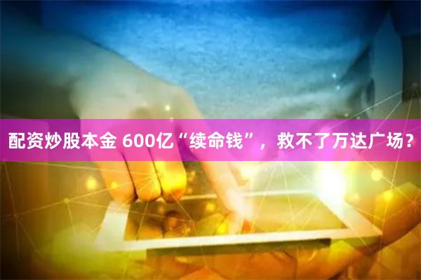 配资炒股本金 600亿“续命钱”，救不了万达广场？