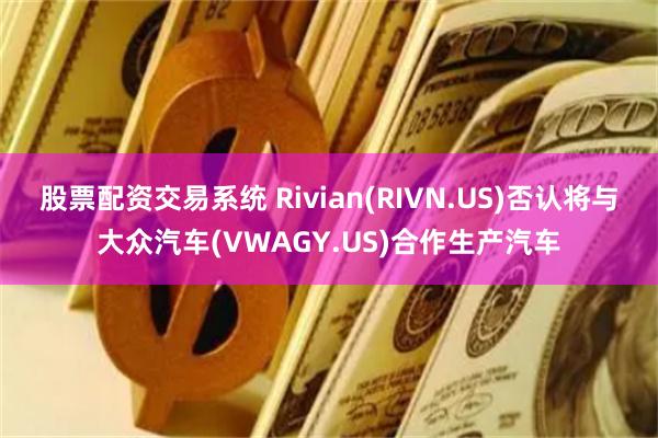 股票配资交易系统 Rivian(RIVN.US)否认将与大众汽车(VWAGY.US)合作生产汽车