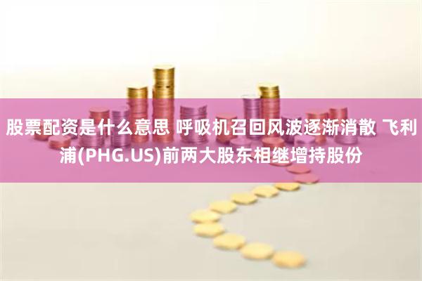 股票配资是什么意思 呼吸机召回风波逐渐消散 飞利浦(PHG.US)前两大股东相继增持股份
