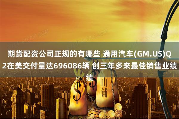 期货配资公司正规的有哪些 通用汽车(GM.US)Q2在美交付量达696086辆 创三年多来最佳销售业绩