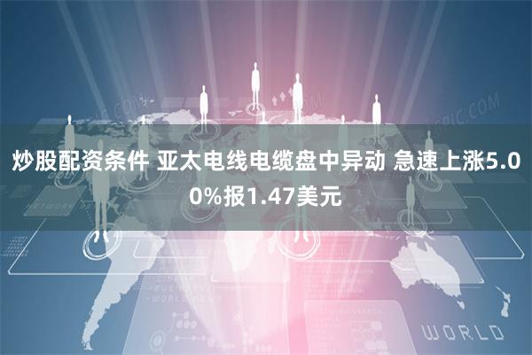 炒股配资条件 亚太电线电缆盘中异动 急速上涨5.00%报1.47美元