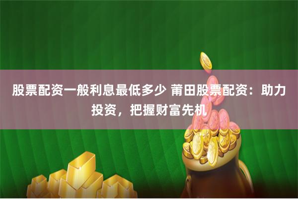 股票配资一般利息最低多少 莆田股票配资：助力投资，把握财富先机