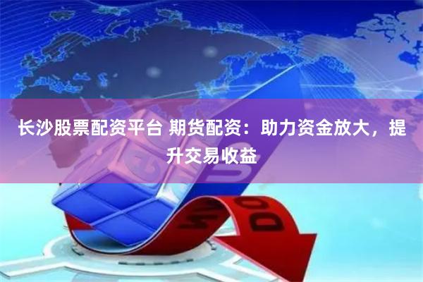 长沙股票配资平台 期货配资：助力资金放大，提升交易收益