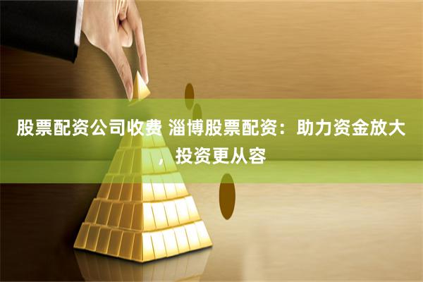 股票配资公司收费 淄博股票配资：助力资金放大，投资更从容