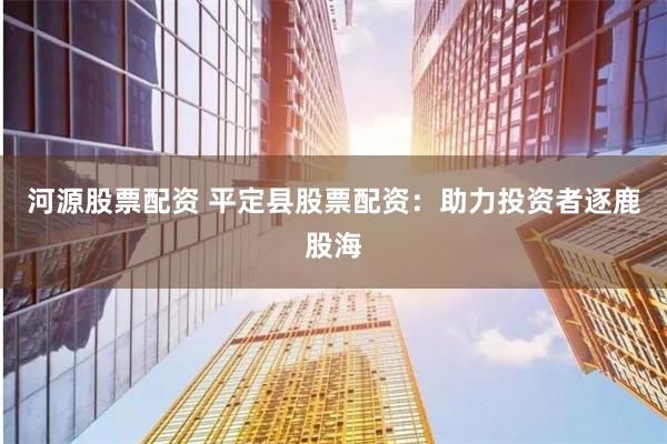 河源股票配资 平定县股票配资：助力投资者逐鹿股海