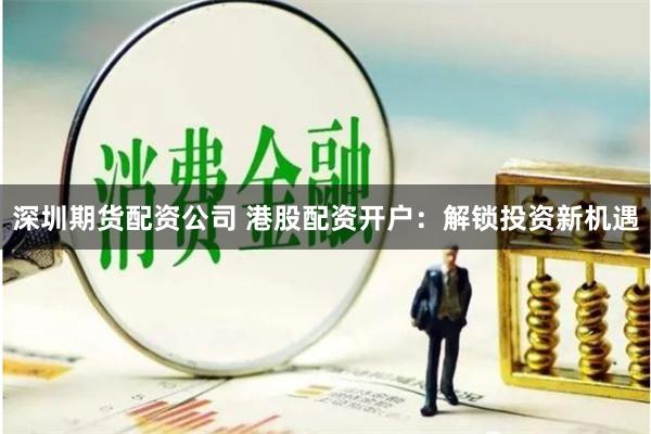 深圳期货配资公司 港股配资开户：解锁投资新机遇