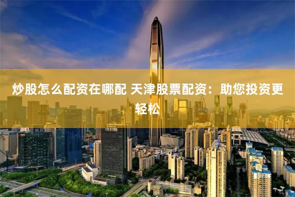 炒股怎么配资在哪配 天津股票配资：助您投资更轻松
