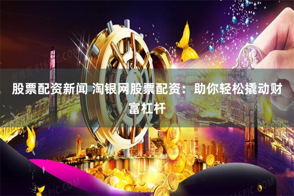 股票配资新闻 淘银网股票配资：助你轻松撬动财富杠杆