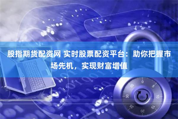 股指期货配资网 实时股票配资平台：助你把握市场先机，实现财富增值