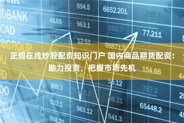 正规在线炒股配资知识门户 国内商品期货配资：助力投资，把握市场先机
