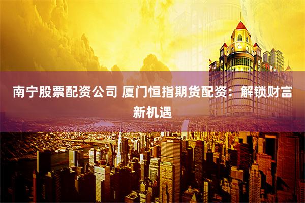 南宁股票配资公司 厦门恒指期货配资：解锁财富新机遇